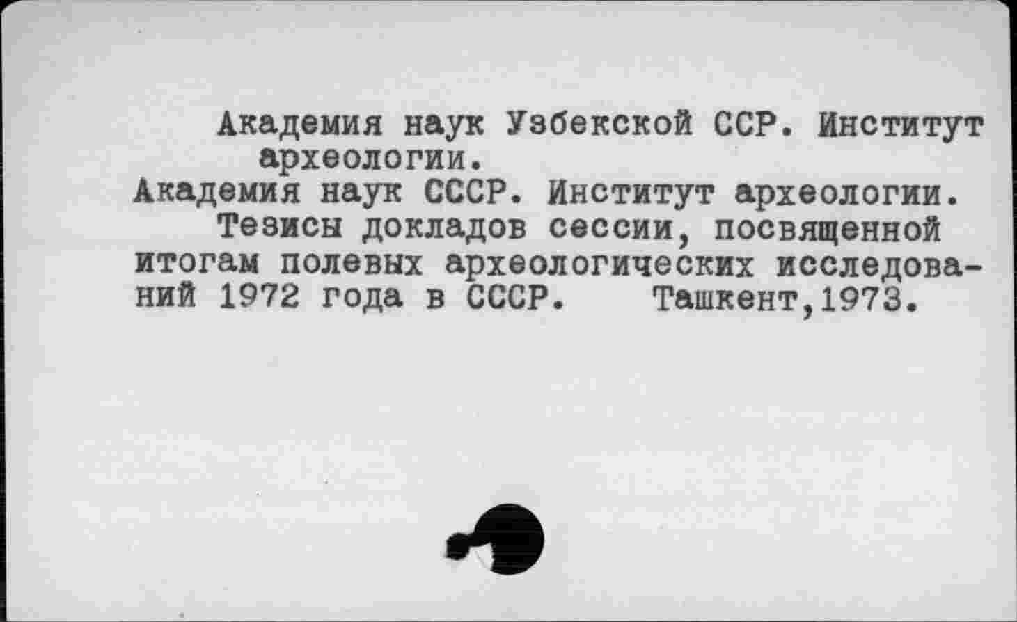 ﻿Академия наук Узбекской ССР. Институт археологии.
Академия наук СССР. Институт археологии.
Тезисы докладов сессии, посвященной итогам полевых археологических исследований 1972 года в СССР. Ташкент,1973.